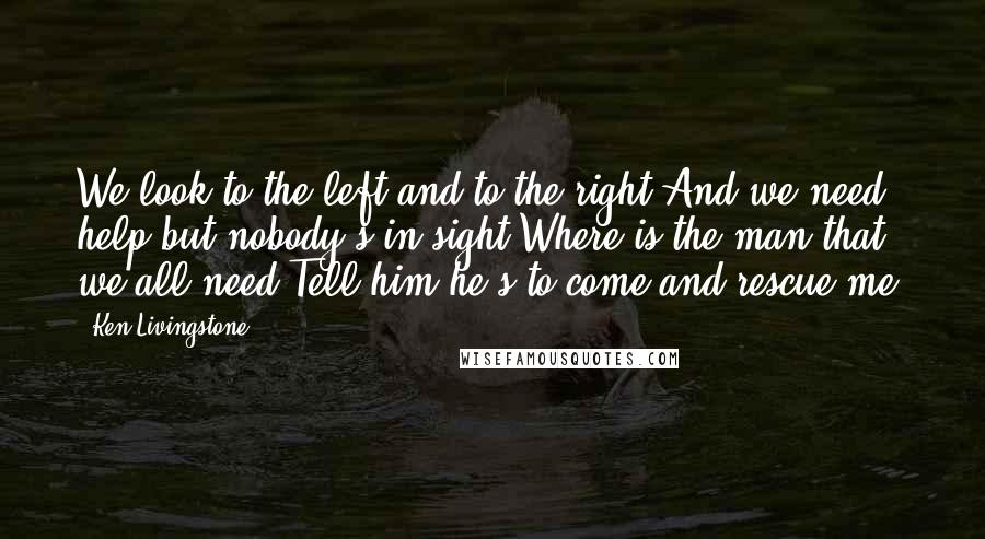 Ken Livingstone Quotes: We look to the left and to the right And we need help but nobody's in sight Where is the man that we all need Tell him he's to come and rescue me.