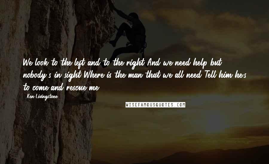 Ken Livingstone Quotes: We look to the left and to the right And we need help but nobody's in sight Where is the man that we all need Tell him he's to come and rescue me.