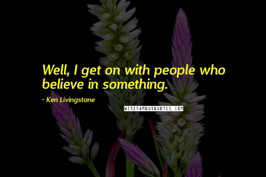 Ken Livingstone Quotes: Well, I get on with people who believe in something.