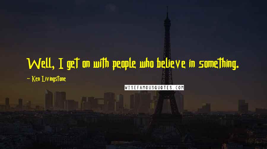 Ken Livingstone Quotes: Well, I get on with people who believe in something.