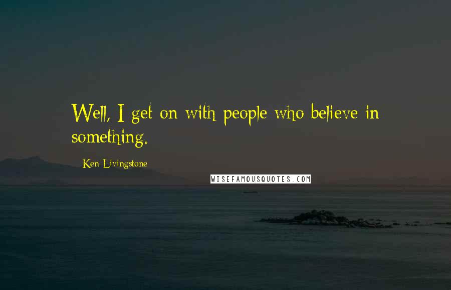 Ken Livingstone Quotes: Well, I get on with people who believe in something.