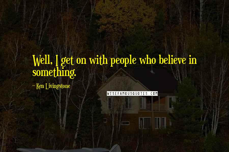 Ken Livingstone Quotes: Well, I get on with people who believe in something.