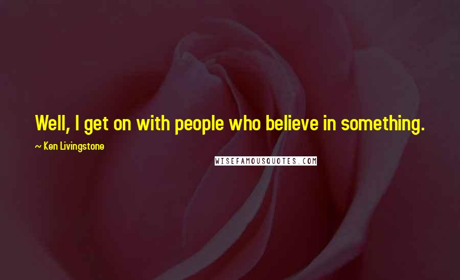 Ken Livingstone Quotes: Well, I get on with people who believe in something.