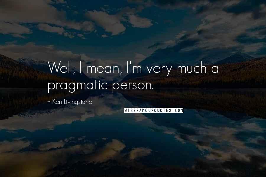 Ken Livingstone Quotes: Well, I mean, I'm very much a pragmatic person.