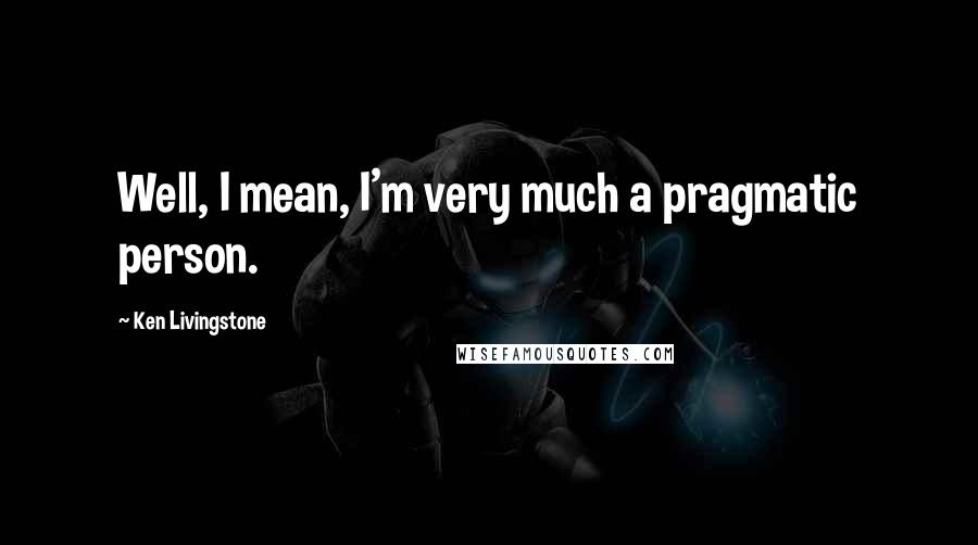 Ken Livingstone Quotes: Well, I mean, I'm very much a pragmatic person.