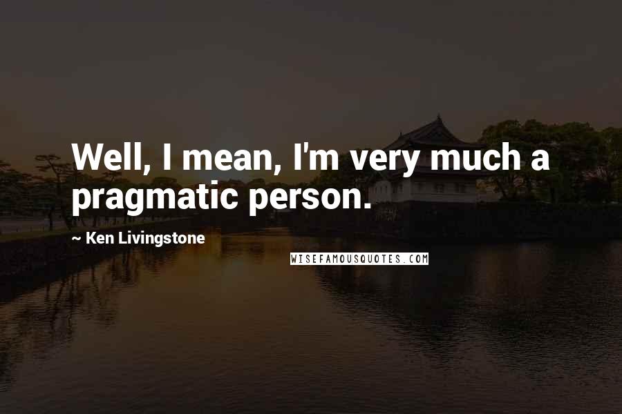 Ken Livingstone Quotes: Well, I mean, I'm very much a pragmatic person.