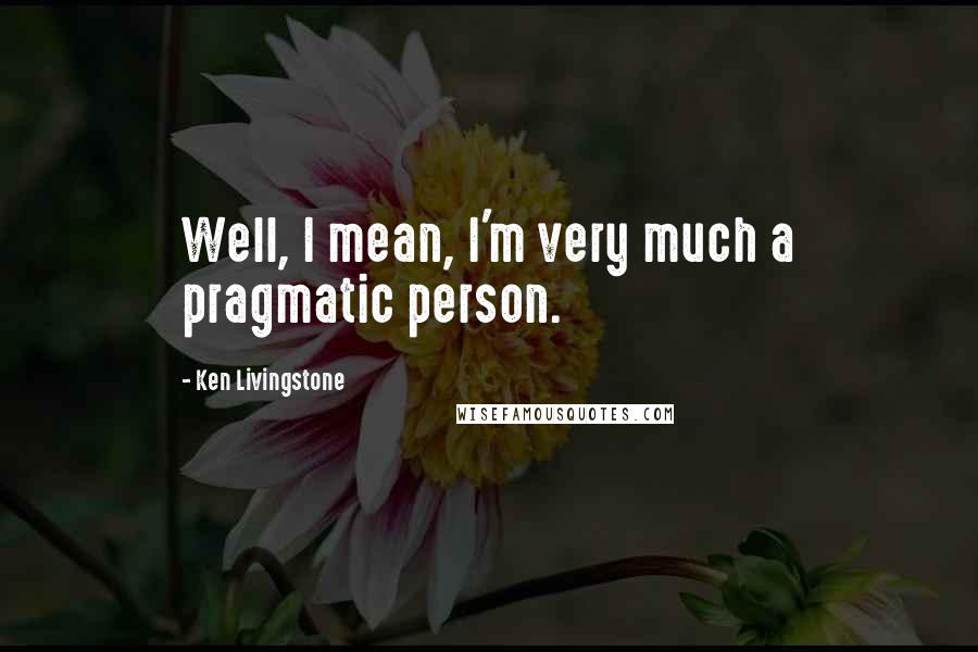 Ken Livingstone Quotes: Well, I mean, I'm very much a pragmatic person.
