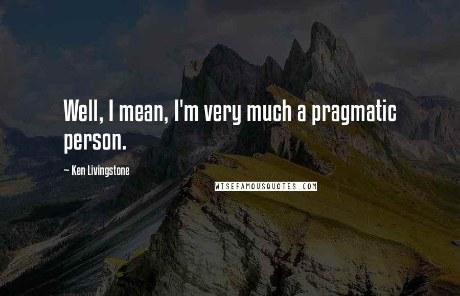 Ken Livingstone Quotes: Well, I mean, I'm very much a pragmatic person.