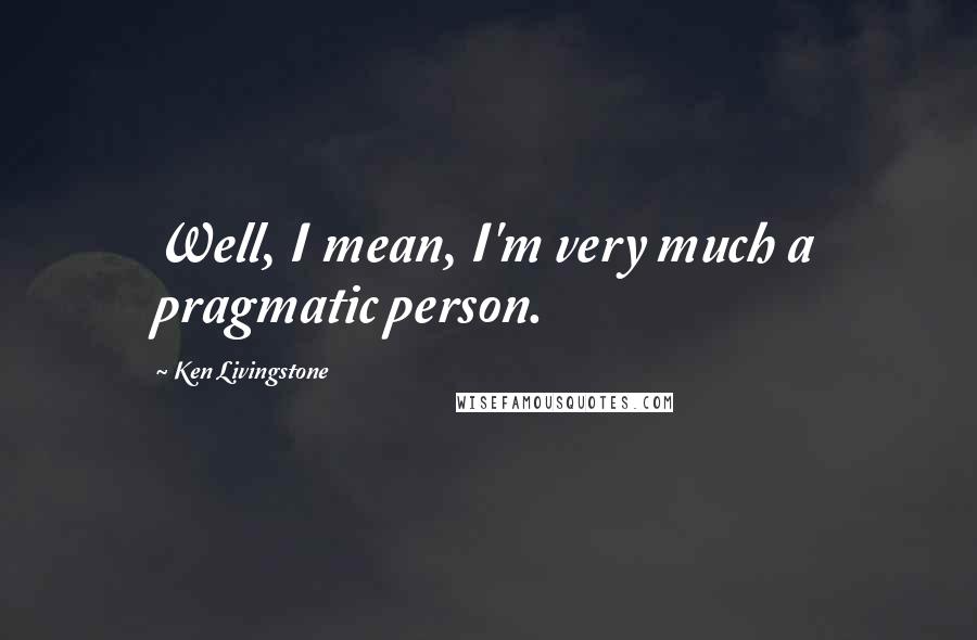 Ken Livingstone Quotes: Well, I mean, I'm very much a pragmatic person.