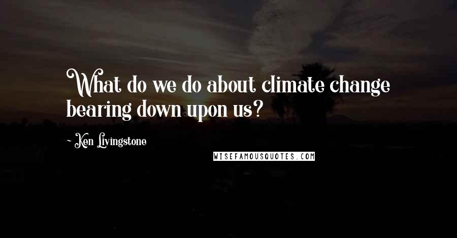 Ken Livingstone Quotes: What do we do about climate change bearing down upon us?