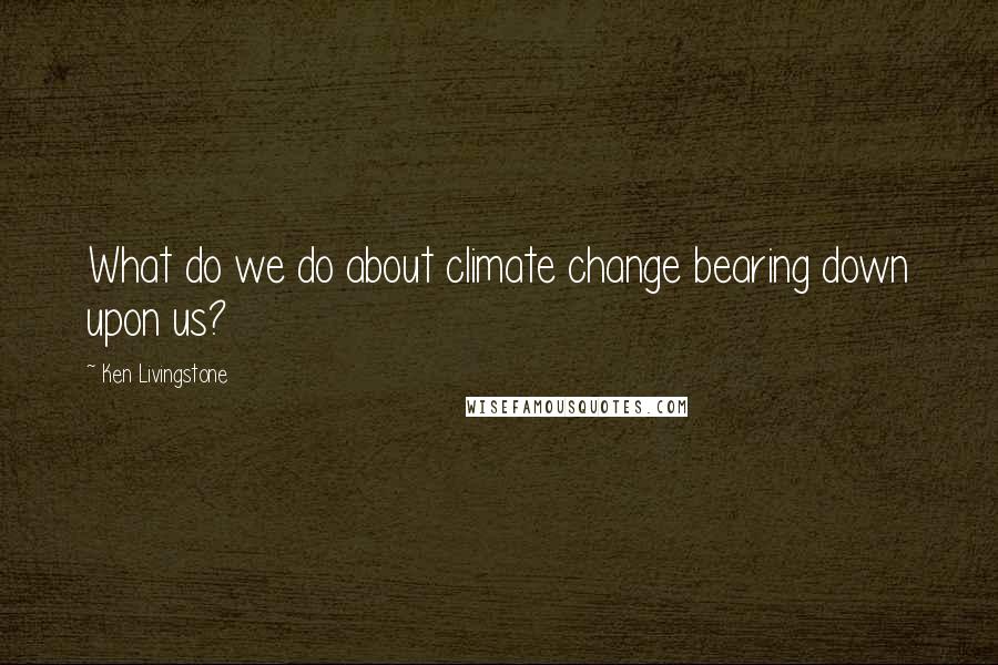 Ken Livingstone Quotes: What do we do about climate change bearing down upon us?
