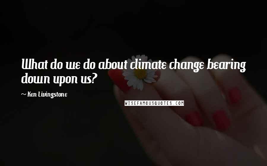 Ken Livingstone Quotes: What do we do about climate change bearing down upon us?