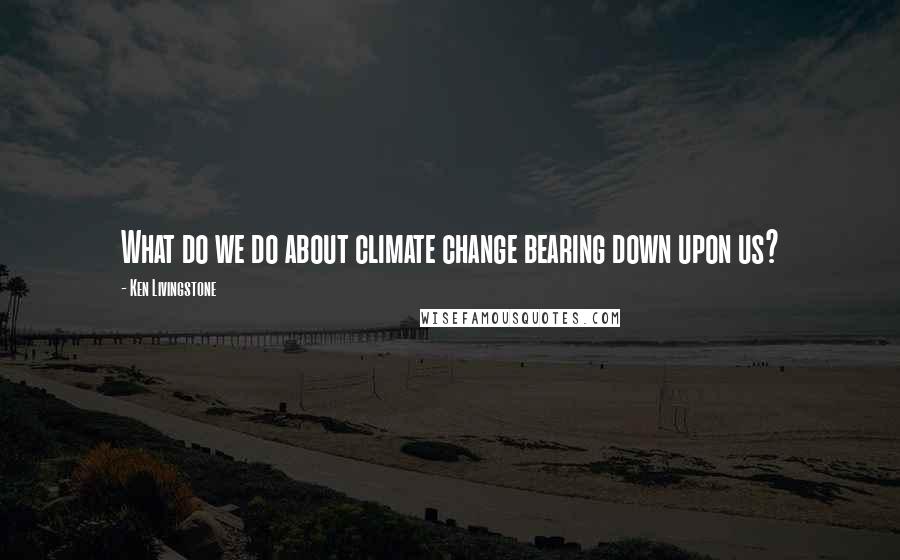 Ken Livingstone Quotes: What do we do about climate change bearing down upon us?