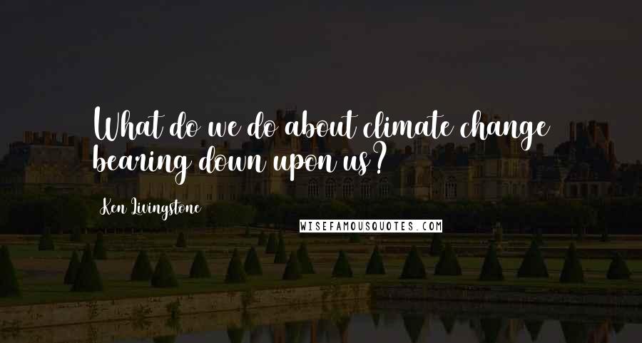 Ken Livingstone Quotes: What do we do about climate change bearing down upon us?