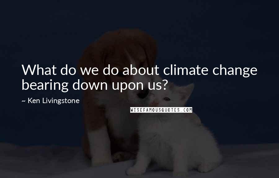 Ken Livingstone Quotes: What do we do about climate change bearing down upon us?