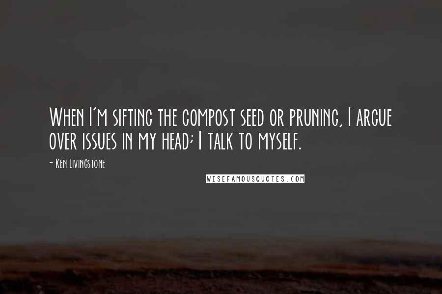 Ken Livingstone Quotes: When I'm sifting the compost seed or pruning, I argue over issues in my head; I talk to myself.