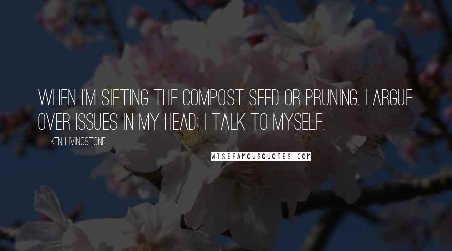 Ken Livingstone Quotes: When I'm sifting the compost seed or pruning, I argue over issues in my head; I talk to myself.