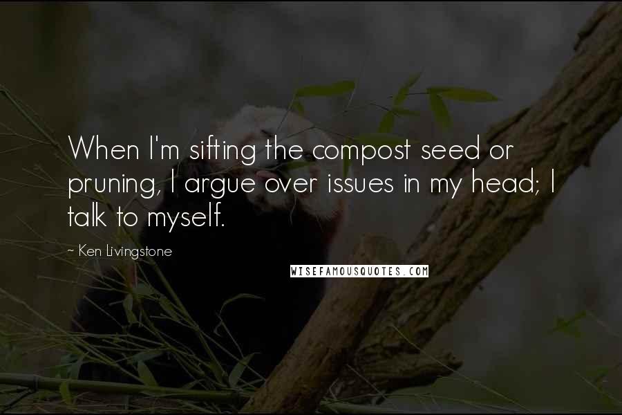 Ken Livingstone Quotes: When I'm sifting the compost seed or pruning, I argue over issues in my head; I talk to myself.
