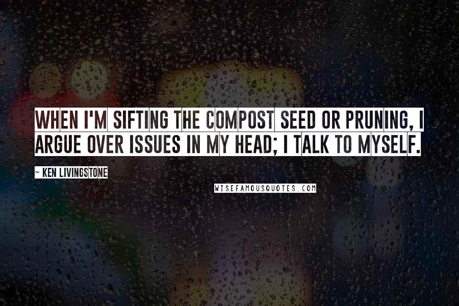 Ken Livingstone Quotes: When I'm sifting the compost seed or pruning, I argue over issues in my head; I talk to myself.