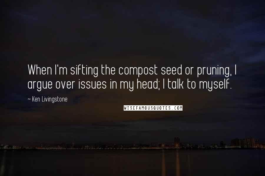 Ken Livingstone Quotes: When I'm sifting the compost seed or pruning, I argue over issues in my head; I talk to myself.