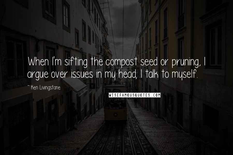 Ken Livingstone Quotes: When I'm sifting the compost seed or pruning, I argue over issues in my head; I talk to myself.