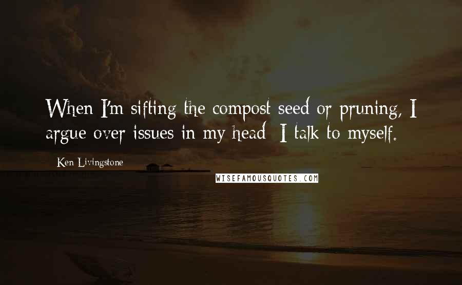 Ken Livingstone Quotes: When I'm sifting the compost seed or pruning, I argue over issues in my head; I talk to myself.