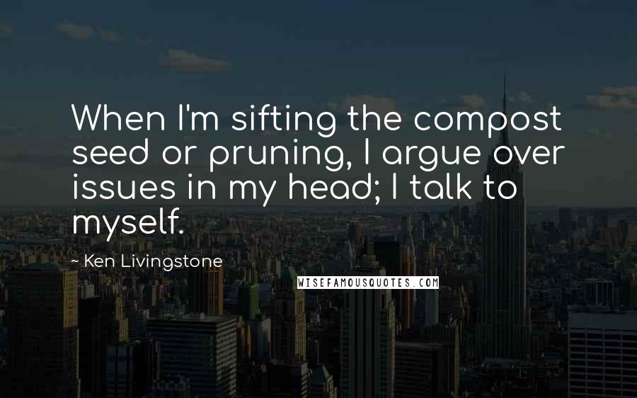 Ken Livingstone Quotes: When I'm sifting the compost seed or pruning, I argue over issues in my head; I talk to myself.