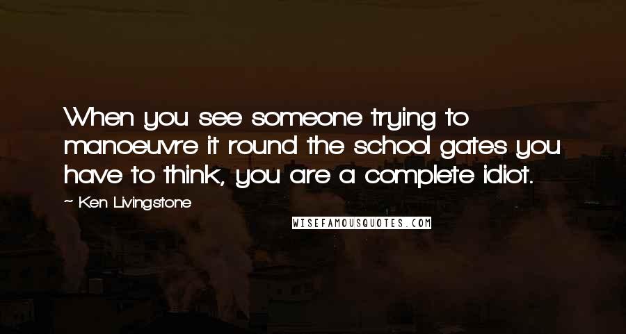 Ken Livingstone Quotes: When you see someone trying to manoeuvre it round the school gates you have to think, you are a complete idiot.