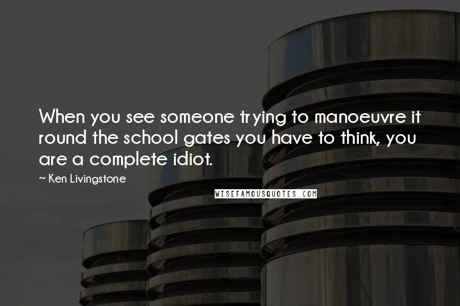 Ken Livingstone Quotes: When you see someone trying to manoeuvre it round the school gates you have to think, you are a complete idiot.