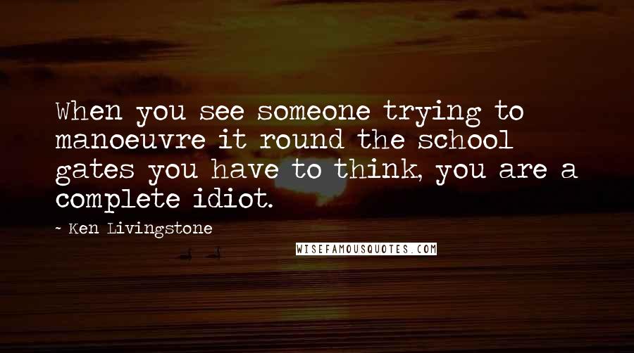 Ken Livingstone Quotes: When you see someone trying to manoeuvre it round the school gates you have to think, you are a complete idiot.