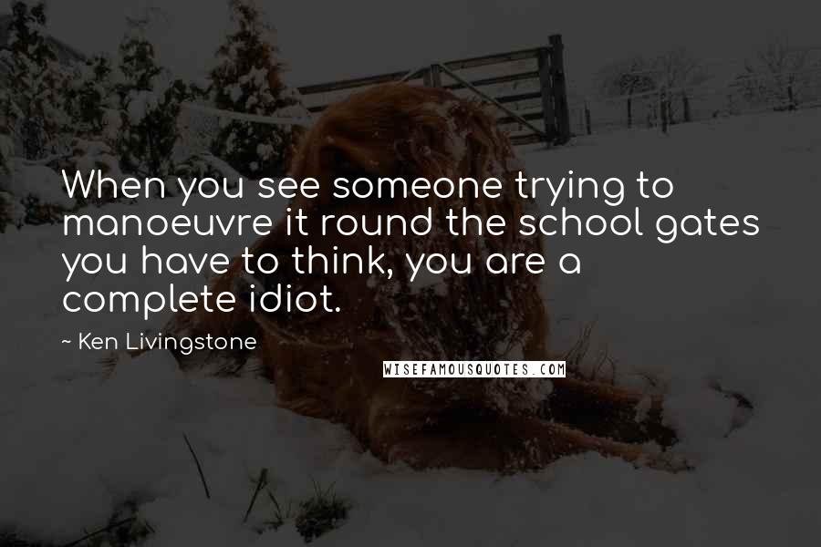 Ken Livingstone Quotes: When you see someone trying to manoeuvre it round the school gates you have to think, you are a complete idiot.