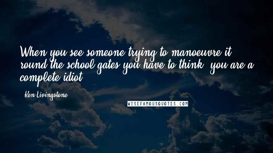 Ken Livingstone Quotes: When you see someone trying to manoeuvre it round the school gates you have to think, you are a complete idiot.