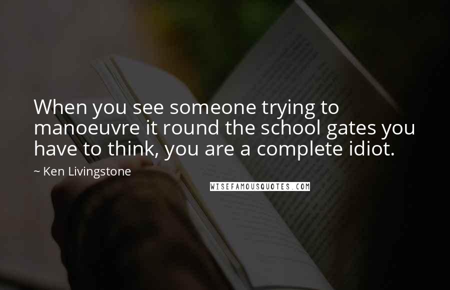 Ken Livingstone Quotes: When you see someone trying to manoeuvre it round the school gates you have to think, you are a complete idiot.