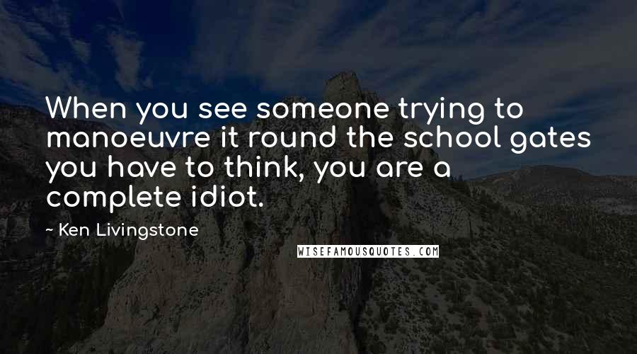 Ken Livingstone Quotes: When you see someone trying to manoeuvre it round the school gates you have to think, you are a complete idiot.