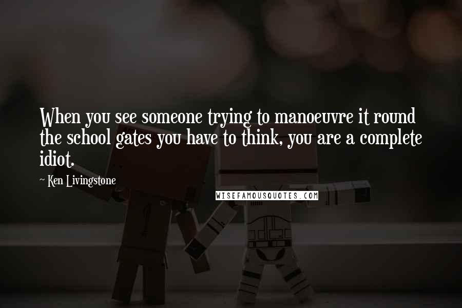 Ken Livingstone Quotes: When you see someone trying to manoeuvre it round the school gates you have to think, you are a complete idiot.