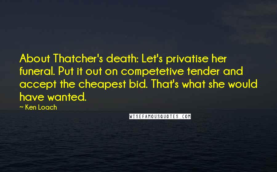 Ken Loach Quotes: About Thatcher's death: Let's privatise her funeral. Put it out on competetive tender and accept the cheapest bid. That's what she would have wanted.