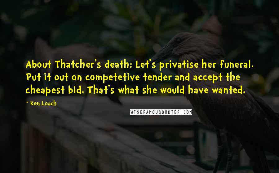 Ken Loach Quotes: About Thatcher's death: Let's privatise her funeral. Put it out on competetive tender and accept the cheapest bid. That's what she would have wanted.