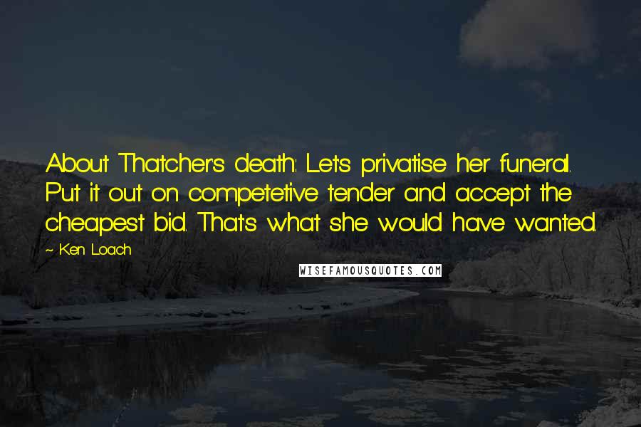 Ken Loach Quotes: About Thatcher's death: Let's privatise her funeral. Put it out on competetive tender and accept the cheapest bid. That's what she would have wanted.