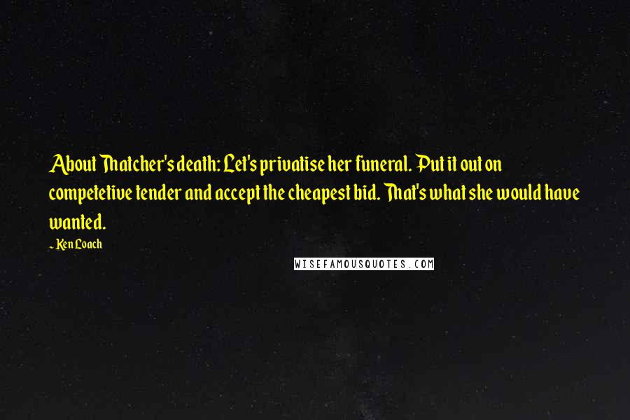 Ken Loach Quotes: About Thatcher's death: Let's privatise her funeral. Put it out on competetive tender and accept the cheapest bid. That's what she would have wanted.