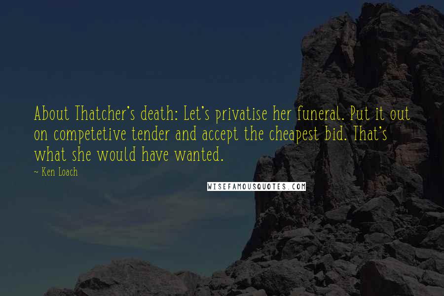 Ken Loach Quotes: About Thatcher's death: Let's privatise her funeral. Put it out on competetive tender and accept the cheapest bid. That's what she would have wanted.