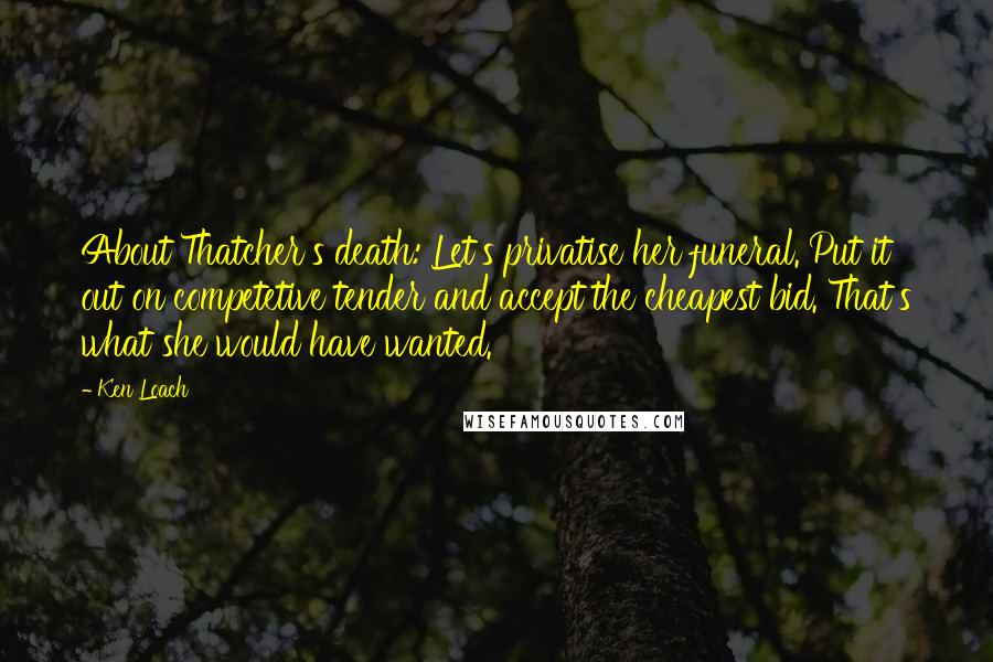 Ken Loach Quotes: About Thatcher's death: Let's privatise her funeral. Put it out on competetive tender and accept the cheapest bid. That's what she would have wanted.