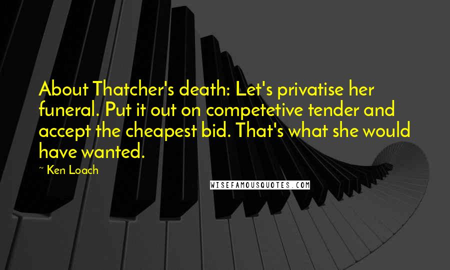 Ken Loach Quotes: About Thatcher's death: Let's privatise her funeral. Put it out on competetive tender and accept the cheapest bid. That's what she would have wanted.