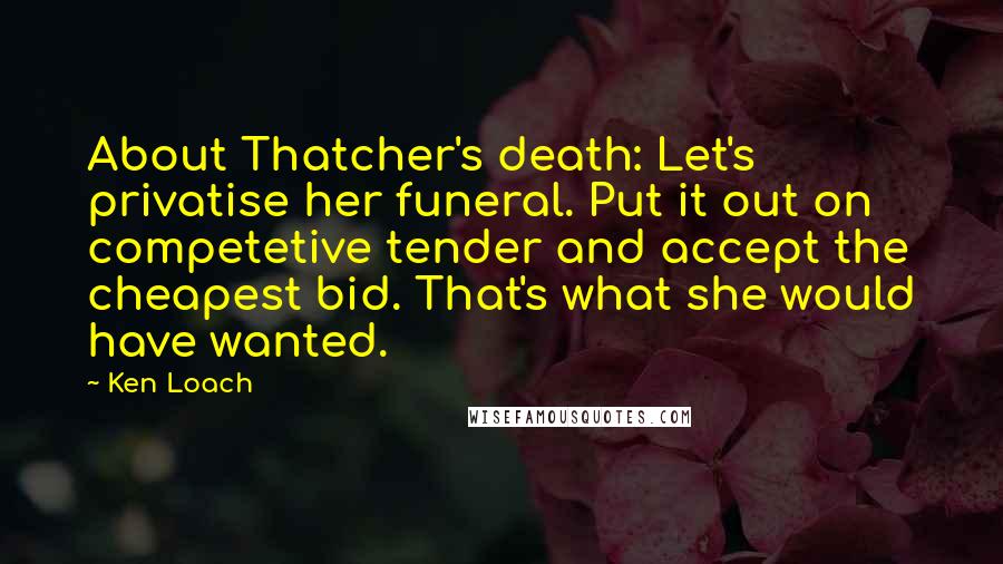 Ken Loach Quotes: About Thatcher's death: Let's privatise her funeral. Put it out on competetive tender and accept the cheapest bid. That's what she would have wanted.