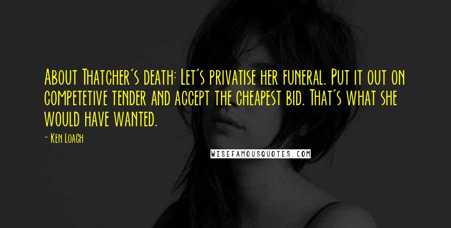 Ken Loach Quotes: About Thatcher's death: Let's privatise her funeral. Put it out on competetive tender and accept the cheapest bid. That's what she would have wanted.