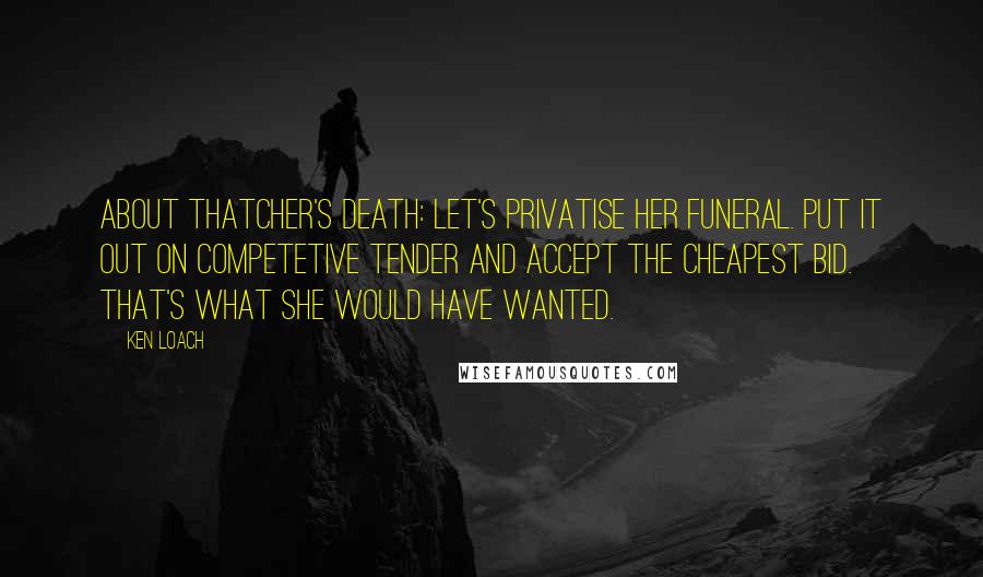 Ken Loach Quotes: About Thatcher's death: Let's privatise her funeral. Put it out on competetive tender and accept the cheapest bid. That's what she would have wanted.