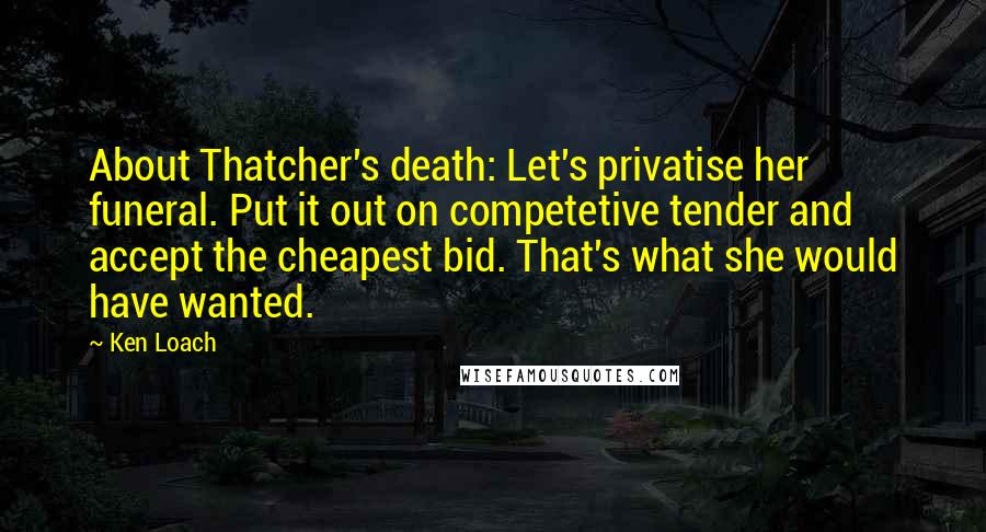 Ken Loach Quotes: About Thatcher's death: Let's privatise her funeral. Put it out on competetive tender and accept the cheapest bid. That's what she would have wanted.