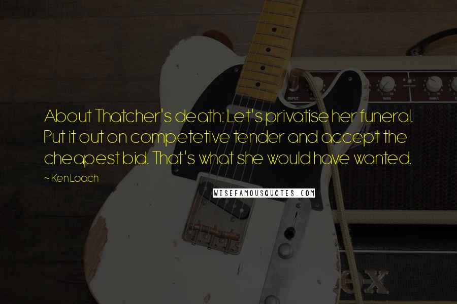 Ken Loach Quotes: About Thatcher's death: Let's privatise her funeral. Put it out on competetive tender and accept the cheapest bid. That's what she would have wanted.