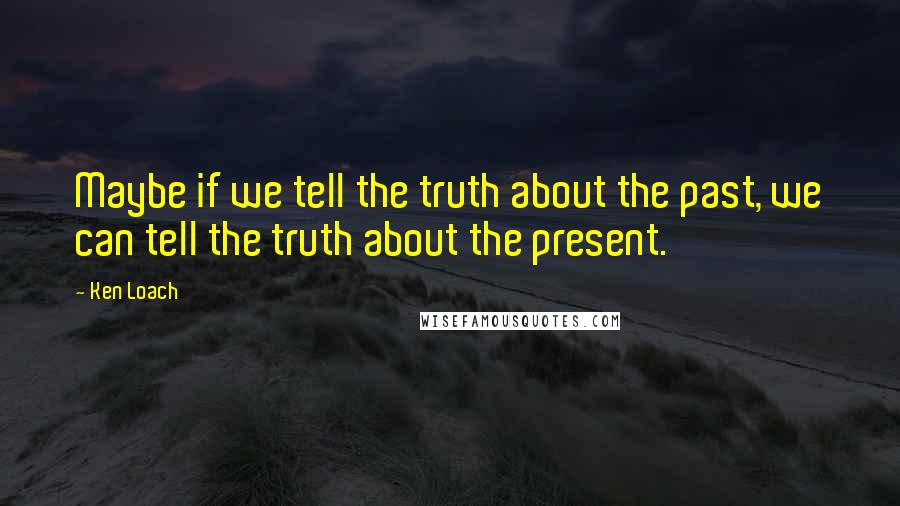 Ken Loach Quotes: Maybe if we tell the truth about the past, we can tell the truth about the present.