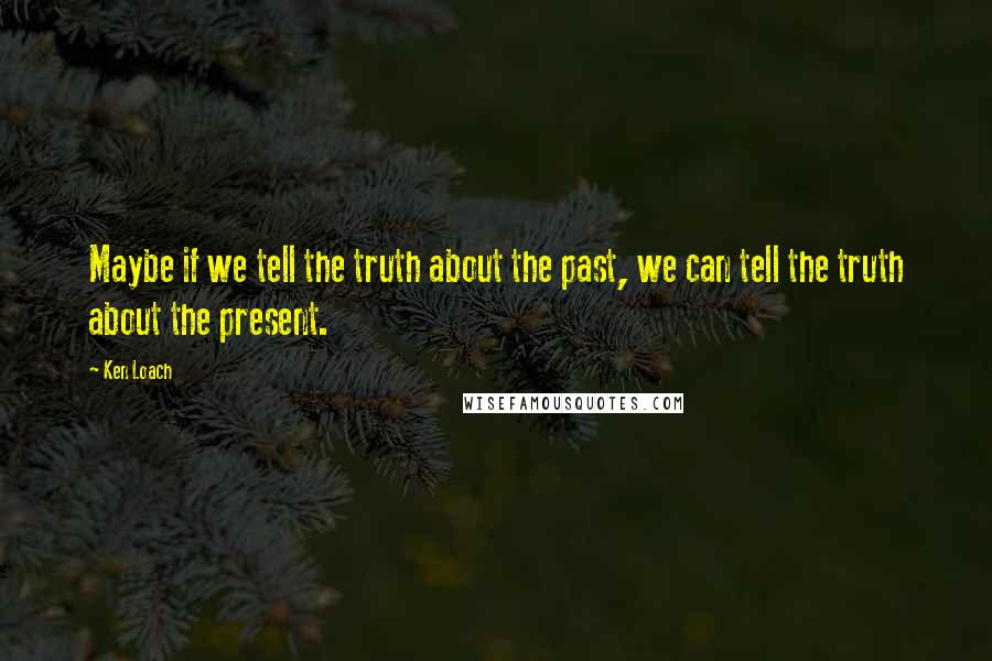 Ken Loach Quotes: Maybe if we tell the truth about the past, we can tell the truth about the present.