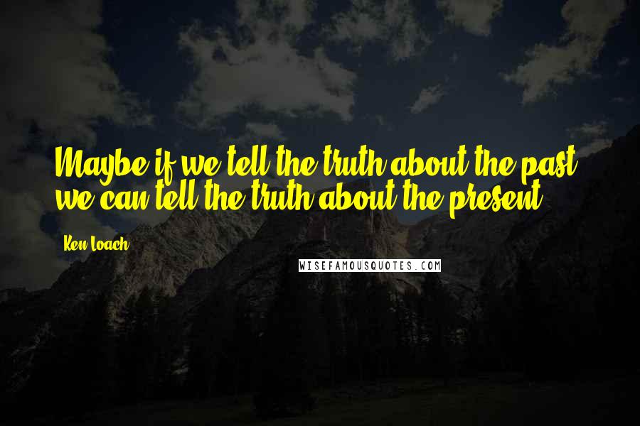 Ken Loach Quotes: Maybe if we tell the truth about the past, we can tell the truth about the present.